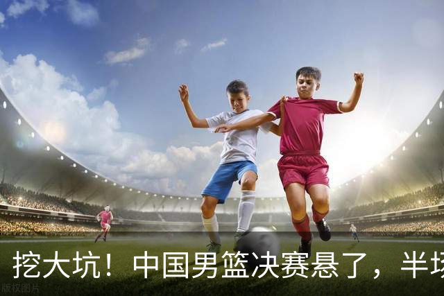 挖大坑！中国男篮决赛悬了，半场落后19分，原因揭晓 2数据拉胯！