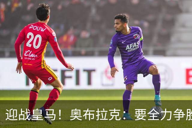 迎战皇马！奥布拉克：要全力争胜；夺得西甲冠军是我们的赛季目标